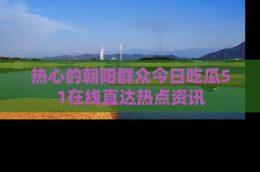 热心的朝阳群众今日吃瓜51在线直达热点资讯