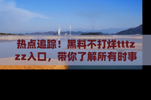 热点追踪!黑料不打烊tttzzz入口,带你了解所有时事动态,赶紧打开网址链接!