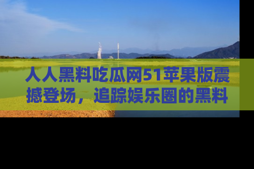 人人黑料吃瓜网51苹果版震撼登场，追踪娱乐圈的黑料与热闻