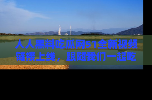 人人黑料吃瓜网51全新视频链接上线，跟随我们一起吃瓜围观！
