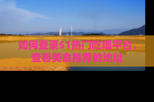 如何登录51热门吃呱平台，查看美食推荐的地址