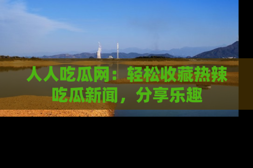 人人吃瓜网：轻松收藏热辣吃瓜新闻，分享乐趣