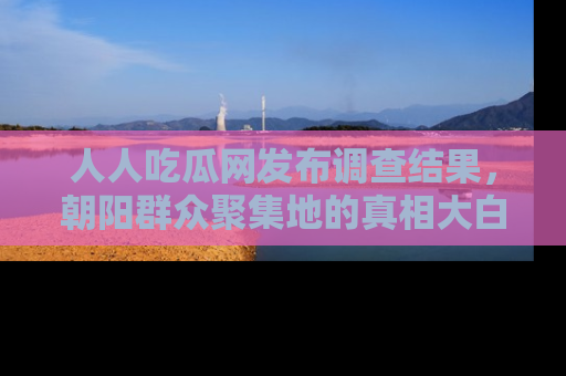 人人吃瓜网发布调查结果，朝阳群众聚集地的真相大白