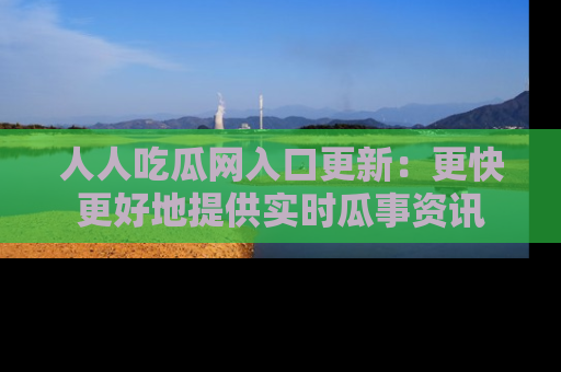 人人吃瓜网入口更新：更快更好地提供实时瓜事资讯
