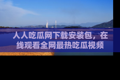 人人吃瓜网下载安装包，在线观看全网最热吃瓜视频