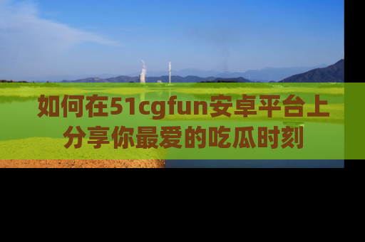 如何在51cgfun安卓平台上分享你最爱的吃瓜时刻