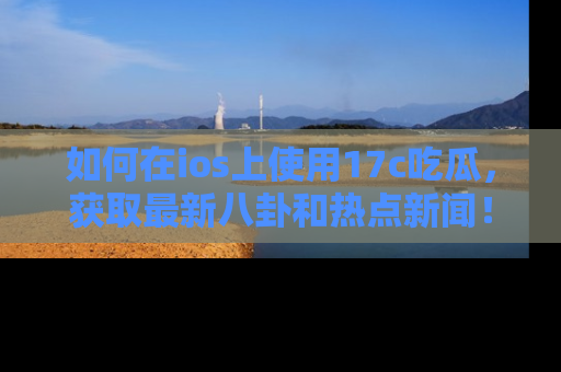 如何在ios上使用17c吃瓜，获取最新八卦和热点新闻！