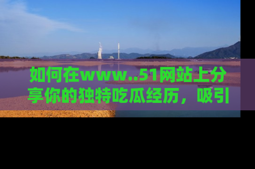 如何在www..51网站上分享你的独特吃瓜经历，吸引更多用户关注