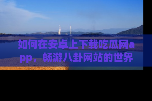如何在安卓上下载吃瓜网app，畅游八卦网站的世界