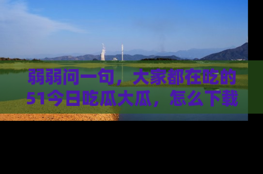 弱弱问一句，大家都在吃的51今日吃瓜大瓜，怎么下载登录才能体验最新入口？