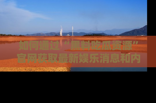 如何通过“黑料吃瓜资源”官网获取最新娱乐消息和内幕爆料