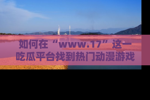 如何在“www.17”这一吃瓜平台找到热门动漫游戏风格的链接？