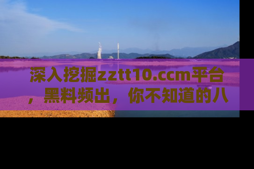 深入挖掘zztt10.ccm平台，黑料频出，你不知道的八卦尽在其中！