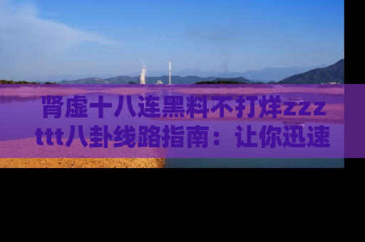 肾虚十八连黑料不打烊zzzttt八卦线路指南：让你迅速掌握热点事件脉络