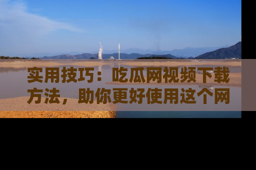 实用技巧：吃瓜网视频下载方法，助你更好使用这个网站