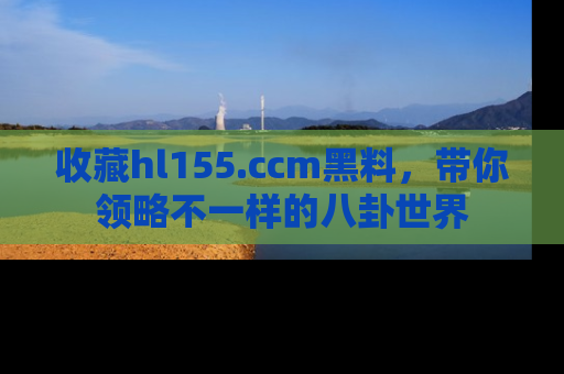 收藏hl155.ccm黑料，带你领略不一样的八卦世界
