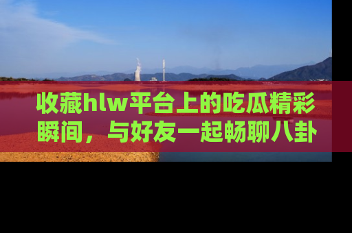 收藏hlw平台上的吃瓜精彩瞬间，与好友一起畅聊八卦趣闻！