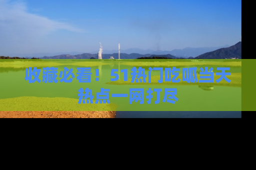 收藏必看！51热门吃呱当天热点一网打尽