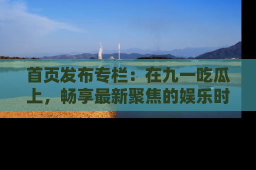 首页发布专栏：在九一吃瓜上，畅享最新聚焦的娱乐时讯