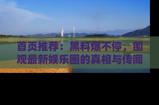 首页推荐：黑料爆不停，围观最新娱乐圈的真相与传闻