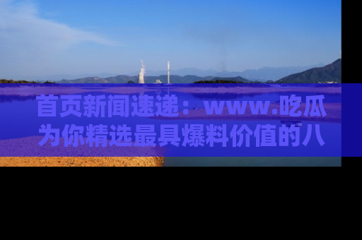 首页新闻速递:www.吃瓜为你精选最具爆料价值的八卦和趣闻!