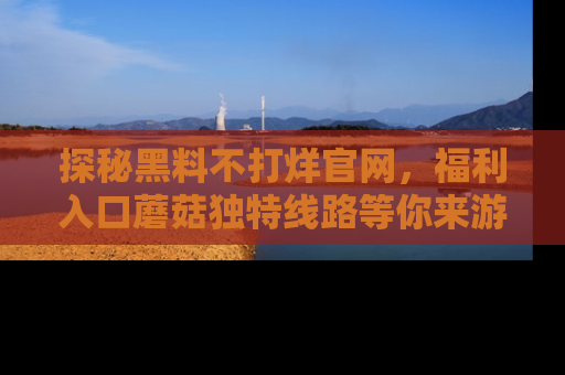 探秘黑料不打烊官网,福利入口蘑菇独特线路等你来游玩!