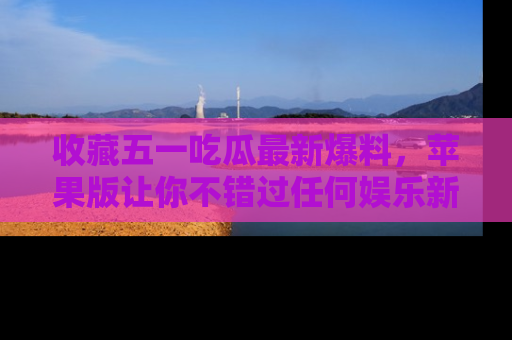 收藏五一吃瓜最新爆料，苹果版让你不错过任何娱乐新闻