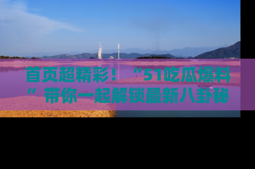 首页超精彩！“51吃瓜爆料”带你一起解锁最新八卦秘闻！