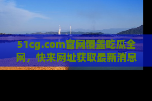 51cg.com官网覆盖吃瓜全网,快来网址获取最新消息与链接!