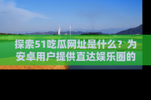 探索51吃瓜网址是什么?为安卓用户提供直达娱乐圈的途径