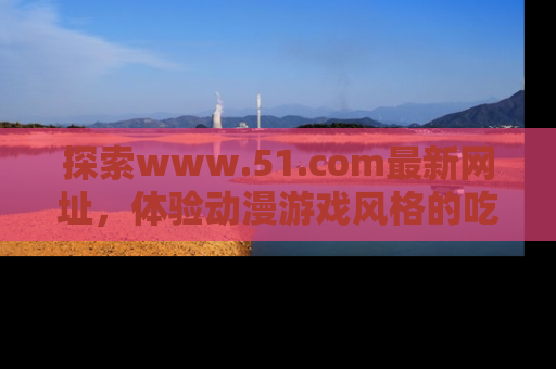 探索www.51.com最新网址,体验动漫游戏风格的吃瓜乐趣!