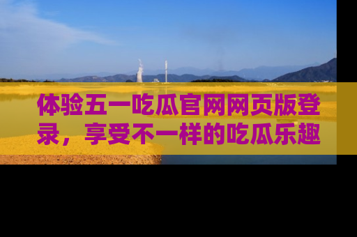 体验五一吃瓜官网网页版登录,享受不一样的吃瓜乐趣与互动体验