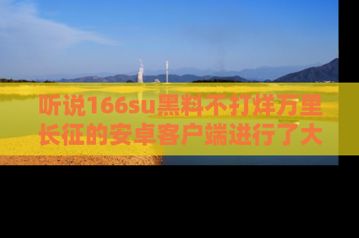 听说166su黑料不打烊万里长征的安卓客户端进行了大更新,八卦内容更加精彩与丰富!