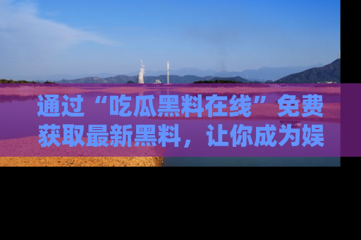 通过“吃瓜黑料在线”免费获取最新黑料，让你成为娱乐圈的内幕专家！