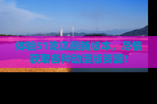 体验51吃瓜最新版本,尽情获取各种动漫版资源!
