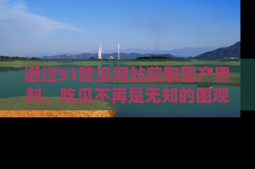 通过51吃瓜网站获取国产黑料,吃瓜不再是无知的围观者