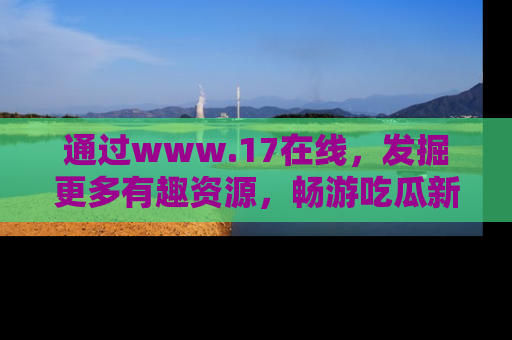 通过www.17在线，发掘更多有趣资源，畅游吃瓜新闻海洋