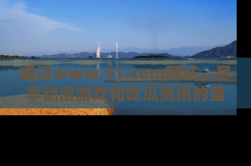 通过www.51.com网站，尽享动漫游戏和吃瓜资讯的盛宴！