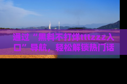 通过“黑料不打烊tttzzz入口”导航,轻松解锁热门话题及娱乐圈黑料内幕