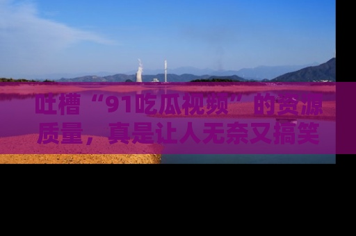 吐槽“91吃瓜视频”的资源质量，真是让人无奈又搞笑！