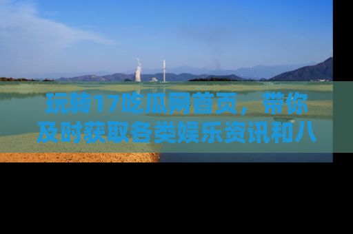 玩转17吃瓜网首页，带你及时获取各类娱乐资讯和八卦故事！