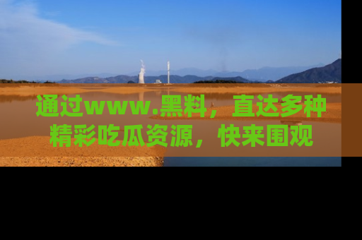 通过www.黑料，直达多种精彩吃瓜资源，快来围观