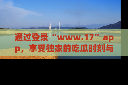 通过登录“www.17”app，享受独家的吃瓜时刻与娱乐资讯！