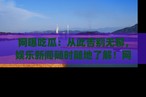 网曝吃瓜：从此告别无聊，娱乐新闻随时随地了解！网址：www.wangbaoegua.com