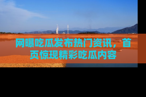 网曝吃瓜发布热门资讯，首页惊现精彩吃瓜内容