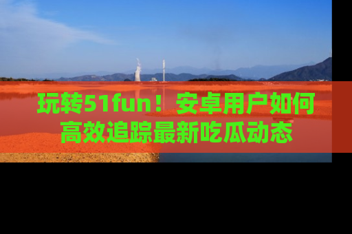 玩转51fun！安卓用户如何高效追踪最新吃瓜动态