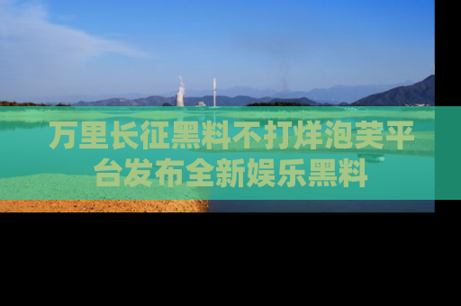 万里长征黑料不打烊泡芙平台发布全新娱乐黑料