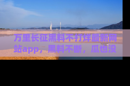 万里长征黑料不打烊最新网站app，黑料不断，瓜也没断，真香！
