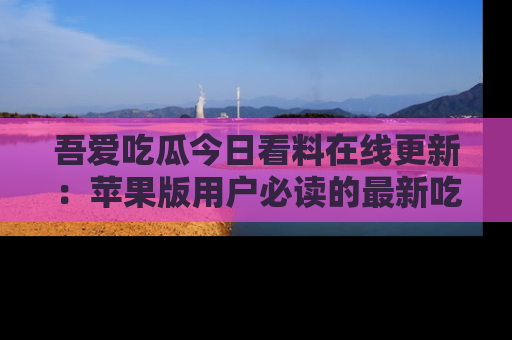 吾爱吃瓜今日看料在线更新:苹果版用户必读的最新吃瓜技巧
