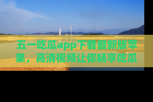 五一吃瓜app下载最新版苹果，高清视频让你畅享吃瓜乐趣